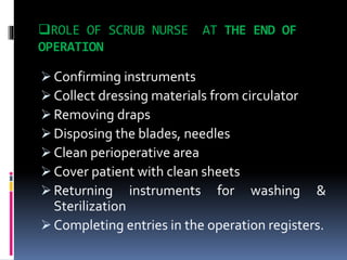 ROLE OF SCRUB NURSE AT THE END OF
OPERATION
 Confirming instruments
 Collect dressing materials from circulator
 Removing draps
 Disposing the blades, needles
 Clean perioperative area
 Cover patient with clean sheets
 Returning instruments for washing &
Sterilization
 Completing entries in the operation registers.
 