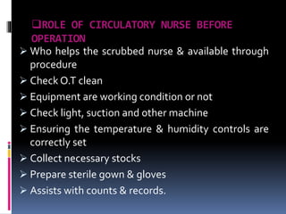 ROLE OF CIRCULATORY NURSE BEFORE
OPERATION
 Who helps the scrubbed nurse & available through
procedure
 Check O.T clean
 Equipment are working condition or not
 Check light, suction and other machine
 Ensuring the temperature & humidity controls are
correctly set
 Collect necessary stocks
 Prepare sterile gown & gloves
 Assists with counts & records.
 