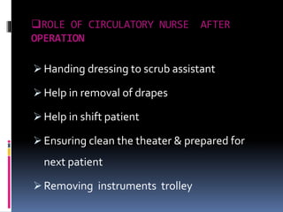 ROLE OF CIRCULATORY NURSE AFTER
OPERATION
 Handing dressing to scrub assistant
 Help in removal of drapes
 Help in shift patient
 Ensuring clean the theater & prepared for
next patient
 Removing instruments trolley
 