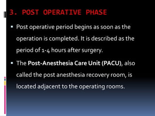  Post operative period begins as soon as the
operation is completed. It is described as the
period of 1-4 hours after surgery.
 The Post-Anesthesia Care Unit (PACU), also
called the post anesthesia recovery room, is
located adjacent to the operating rooms.
 