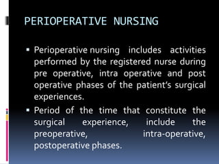 PERIOPERATIVE NURSING
 Perioperative nursing includes activities
performed by the registered nurse during
pre operative, intra operative and post
operative phases of the patient’s surgical
experiences.
 Period of the time that constitute the
surgical experience, include the
preoperative, intra-operative,
postoperative phases.
 