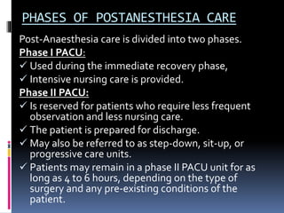PHASES OF POSTANESTHESIA CARE
Post-Anaesthesia care is divided into two phases.
Phase I PACU:
 Used during the immediate recovery phase,
 Intensive nursing care is provided.
Phase II PACU:
 Is reserved for patients who require less frequent
observation and less nursing care.
 The patient is prepared for discharge.
 May also be referred to as step-down, sit-up, or
progressive care units.
 Patients may remain in a phase II PACU unit for as
long as 4 to 6 hours, depending on the type of
surgery and any pre-existing conditions of the
patient.
 