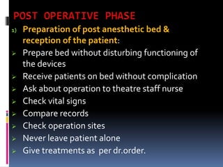 1) Preparation of post anesthetic bed &
reception of the patient:
 Prepare bed without disturbing functioning of
the devices
 Receive patients on bed without complication
 Ask about operation to theatre staff nurse
 Check vital signs
 Compare records
 Check operation sites
 Never leave patient alone
 Give treatments as per dr.order.
 