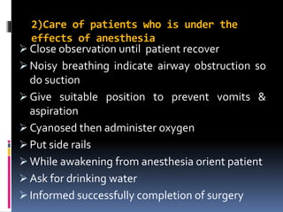 2)Care of patients who is under the
effects of anesthesia
 Close observation until patient recover
 Noisy breathing indicate airway obstruction so
do suction
 Give suitable position to prevent vomits &
aspiration
 Cyanosed then administer oxygen
 Put side rails
 While awakening from anesthesia orient patient
 Ask for drinking water
 Informed successfully completion of surgery
 
