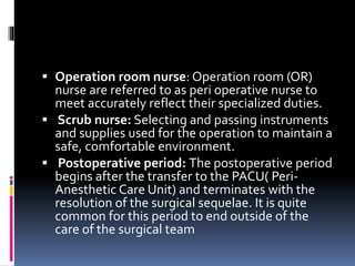  Operation room nurse: Operation room (OR)
nurse are referred to as peri operative nurse to
meet accurately reflect their specialized duties.
 Scrub nurse: Selecting and passing instruments
and supplies used for the operation to maintain a
safe, comfortable environment.
 Postoperative period: The postoperative period
begins after the transfer to the PACU( Peri-
Anesthetic Care Unit) and terminates with the
resolution of the surgical sequelae. It is quite
common for this period to end outside of the
care of the surgical team
 