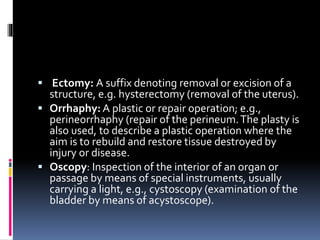  Ectomy: A suffix denoting removal or excision of a
structure, e.g. hysterectomy (removal of the uterus).
 Orrhaphy: A plastic or repair operation; e.g.,
perineorrhaphy (repair of the perineum.The plasty is
also used, to describe a plastic operation where the
aim is to rebuild and restore tissue destroyed by
injury or disease.
 Oscopy: Inspection of the interior of an organ or
passage by means of special instruments, usually
carrying a light, e.g., cystoscopy (examination of the
bladder by means of acystoscope).
 