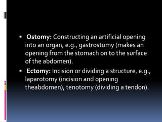  Ostomy: Constructing an artificial opening
into an organ, e.g., gastrostomy (makes an
opening from the stomach on to the surface
of the abdomen).
 Ectomy: Incision or dividing a structure, e.g.,
laparotomy (incision and opening
theabdomen), tenotomy (dividing a tendon).
 