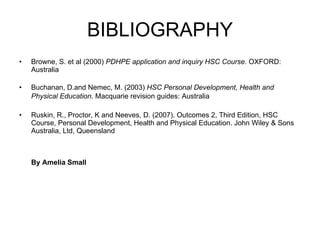 BIBLIOGRAPHY Browne, S. et al (2000)  PDHPE application and inquiry HSC Course.  OXFORD: Australia Buchanan, D.and Nemec, M. (2003)  HSC Personal Development, Health and Physical Education . Macquarie revision guides: Australia   Ruskin, R., Proctor, K and Neeves, D. (2007). Outcomes 2, Third Edition, HSC Course, Personal Development, Health and Physical Education. John Wiley & Sons Australia, Ltd, Queensland By Amelia Small 