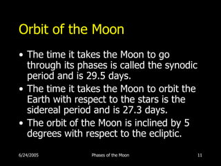 Orbit of the Moon
• The time it takes the Moon to go
  through its phases is called the synodic
  period and is 29.5 days.
• The time it takes the Moon to orbit the
  Earth with respect to the stars is the
  sidereal period and is 27.3 days.
• The orbit of the Moon is inclined by 5
  degrees with respect to the ecliptic.

6/24/2005        Phases of the Moon          11
 