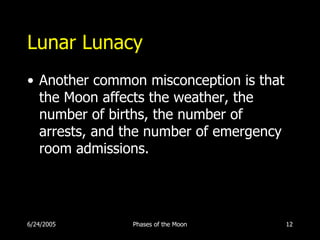 Lunar Lunacy
• Another common misconception is that
  the Moon affects the weather, the
  number of births, the number of
  arrests, and the number of emergency
  room admissions.




6/24/2005      Phases of the Moon        12
 