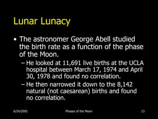Lunar Lunacy
• The astronomer George Abell studied
  the birth rate as a function of the phase
  of the Moon.
     – He looked at 11,691 live births at the UCLA
       hospital between March 17, 1974 and April
       30, 1978 and found no correlation.
     – He then narrowed it down to the 8,142
       natural (not caesarean) births and found
       no correlation.

6/24/2005            Phases of the Moon          13
 