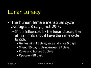 Lunar Lunacy
• The human female menstrual cycle
  averages 28 days, not 29.5.
     – If it is influenced by the lunar phases, then
       all mammals should have the same cycle
       length.
            • Guinea pigs 11 days, rats and mice 5 days
            • Sheep 16 days, chimpanzees 37 days
            • Cows and horses 21 days
            • Opossum 28 days

6/24/2005                  Phases of the Moon             14
 