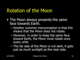 Rotation of the Moon
• The Moon always presents the same
  face towards Earth.
     – Another common misconception is that this
       means that the Moon does not rotate.
     – However, in order to keep the same face
       toward Earth, the Moon must rotate once
       every orbit.
     – The far side of the Moon is not dark, it gets
       just as much sunlight as the near side.
6/24/2005            Phases of the Moon           16
 