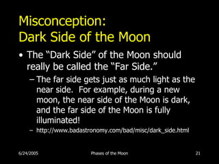 Misconception:
Dark Side of the Moon
• The “Dark Side” of the Moon should
  really be called the “Far Side.”
     – The far side gets just as much light as the
       near side. For example, during a new
       moon, the near side of the Moon is dark,
       and the far side of the Moon is fully
       illuminated!
     – http://www.badastronomy.com/bad/misc/dark_side.html


6/24/2005                Phases of the Moon                  21
 