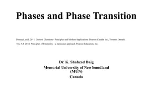 Phases and Phase Transition
Dr. K. Shahzad Baig
Memorial University of Newfoundland
(MUN)
Canada
Petrucci, et al. 2011. General Chemistry: Principles and Modern Applications. Pearson Canada Inc., Toronto, Ontario.
Tro, N.J. 2010. Principles of Chemistry. : a molecular approach. Pearson Education, Inc
 