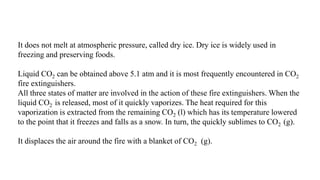 It does not melt at atmospheric pressure, called dry ice. Dry ice is widely used in
freezing and preserving foods.
Liquid CO2 can be obtained above 5.1 atm and it is most frequently encountered in CO2
fire extinguishers.
All three states of matter are involved in the action of these fire extinguishers. When the
liquid CO2 is released, most of it quickly vaporizes. The heat required for this
vaporization is extracted from the remaining CO2 (l) which has its temperature lowered
to the point that it freezes and falls as a snow. In turn, the quickly sublimes to CO2 (g).
It displaces the air around the fire with a blanket of CO2 (g).
 