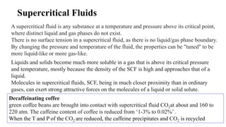 Supercritical Fluids
A supercritical fluid is any substance at a temperature and pressure above its critical point,
where distinct liquid and gas phases do not exist.
There is no surface tension in a supercritical fluid, as there is no liquid/gas phase boundary.
By changing the pressure and temperature of the fluid, the properties can be "tuned" to be
more liquid-like or more gas-like.
Liquids and solids become much more soluble in a gas that is above its critical pressure
and temperature, mostly because the density of the SCF is high and approaches that of a
liquid.
Molecules in supercritical fluids, SCF, being in much closer proximity than in ordinary
gases, can exert strong attractive forces on the molecules of a liquid or solid solute.
Decaffeinating coffee
green coffee beans are brought into contact with supercritical fluid CO2at about and 160 to
220 atm. The caffeine content of coffee is reduced from ‘1-3% to 0.02%’ .
When the T and P of the CO2 are reduced, the caffeine precipitates and CO2 is recycled
 