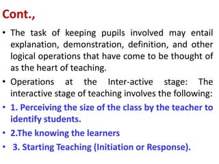 Cont.,
• The task of keeping pupils involved may entail
explanation, demonstration, definition, and other
logical operations that have come to be thought of
as the heart of teaching.
• Operations at the Inter-active stage: The
interactive stage of teaching involves the following:
• 1. Perceiving the size of the class by the teacher to
identify students.
• 2.The knowing the learners
• 3. Starting Teaching (Initiation or Response).
 