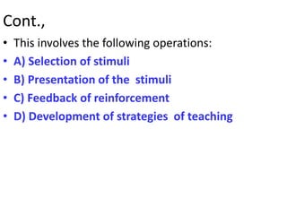 Cont.,
• This involves the following operations:
• A) Selection of stimuli
• B) Presentation of the stimuli
• C) Feedback of reinforcement
• D) Development of strategies of teaching
 
