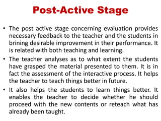 Post-Active Stage
• The post active stage concerning evaluation provides
necessary feedback to the teacher and the students in
brining desirable improvement in their performance. It
is related with both teaching and learning.
• The teacher analyses as to what extent the students
have grasped the material presented to them. It is in
fact the assessment of the interactive process. It helps
the teacher to teach things better in future.
• It also helps the students to learn things better. It
enables the teacher to decide whether he should
proceed with the new contents or reteach what has
already been taught.
 