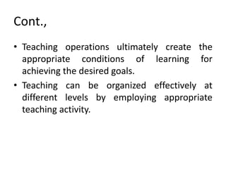 Cont.,
• Teaching operations ultimately create the
appropriate conditions of learning for
achieving the desired goals.
• Teaching can be organized effectively at
different levels by employing appropriate
teaching activity.
 