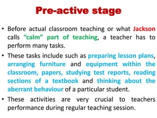 Pre-active stage
• Before actual classroom teaching or what Jackson
calls “calm” part of teaching, a teacher has to
perform many tasks.
• These tasks include such as preparing lesson plans,
arranging furniture and equipment within the
classroom, papers, studying test reports, reading
sections of a textbook and thinking about the
aberrant behaviour of a particular student.
• These activities are very crucial to teachers
performance during regular teaching session.
 
