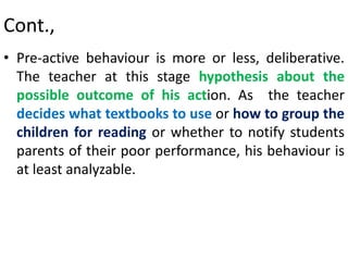 Cont.,
• Pre-active behaviour is more or less, deliberative.
The teacher at this stage hypothesis about the
possible outcome of his action. As the teacher
decides what textbooks to use or how to group the
children for reading or whether to notify students
parents of their poor performance, his behaviour is
at least analyzable.
 