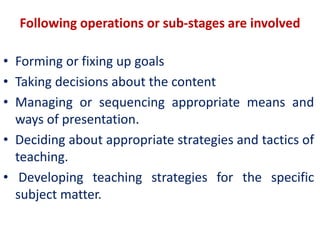 Following operations or sub-stages are involved
• Forming or fixing up goals
• Taking decisions about the content
• Managing or sequencing appropriate means and
ways of presentation.
• Deciding about appropriate strategies and tactics of
teaching.
• Developing teaching strategies for the specific
subject matter.
 