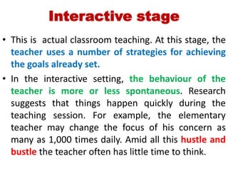 Interactive stage
• This is actual classroom teaching. At this stage, the
teacher uses a number of strategies for achieving
the goals already set.
• In the interactive setting, the behaviour of the
teacher is more or less spontaneous. Research
suggests that things happen quickly during the
teaching session. For example, the elementary
teacher may change the focus of his concern as
many as 1,000 times daily. Amid all this hustle and
bustle the teacher often has little time to think.
 