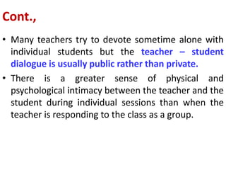 Cont.,
• Many teachers try to devote sometime alone with
individual students but the teacher – student
dialogue is usually public rather than private.
• There is a greater sense of physical and
psychological intimacy between the teacher and the
student during individual sessions than when the
teacher is responding to the class as a group.
 