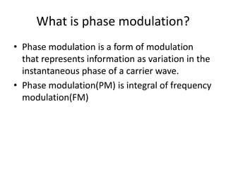 What is phase modulation?
• Phase modulation is a form of modulation
  that represents information as variation in the
  instantaneous phase of a carrier wave.
• Phase modulation(PM) is integral of frequency
  modulation(FM)
 