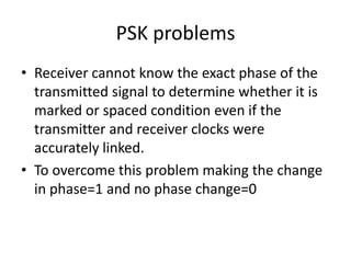 PSK problems
• Receiver cannot know the exact phase of the
  transmitted signal to determine whether it is
  marked or spaced condition even if the
  transmitter and receiver clocks were
  accurately linked.
• To overcome this problem making the change
  in phase=1 and no phase change=0
 