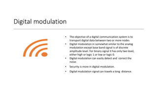 Digital modulation
• The objective of a digital communication system is to
transport digital data between two or more nodes
• Digital modulation in somewhat similar to the analog
modulation except base band signal is of discrete
amplitude level. For binary signal it has only two level,
either high or logic 1 or low or logic 0.
• Digital modulation can easily detect and correct the
noise.
• Security is more in digital modulation.
• Digital modulation signal can travels a long distance.
 