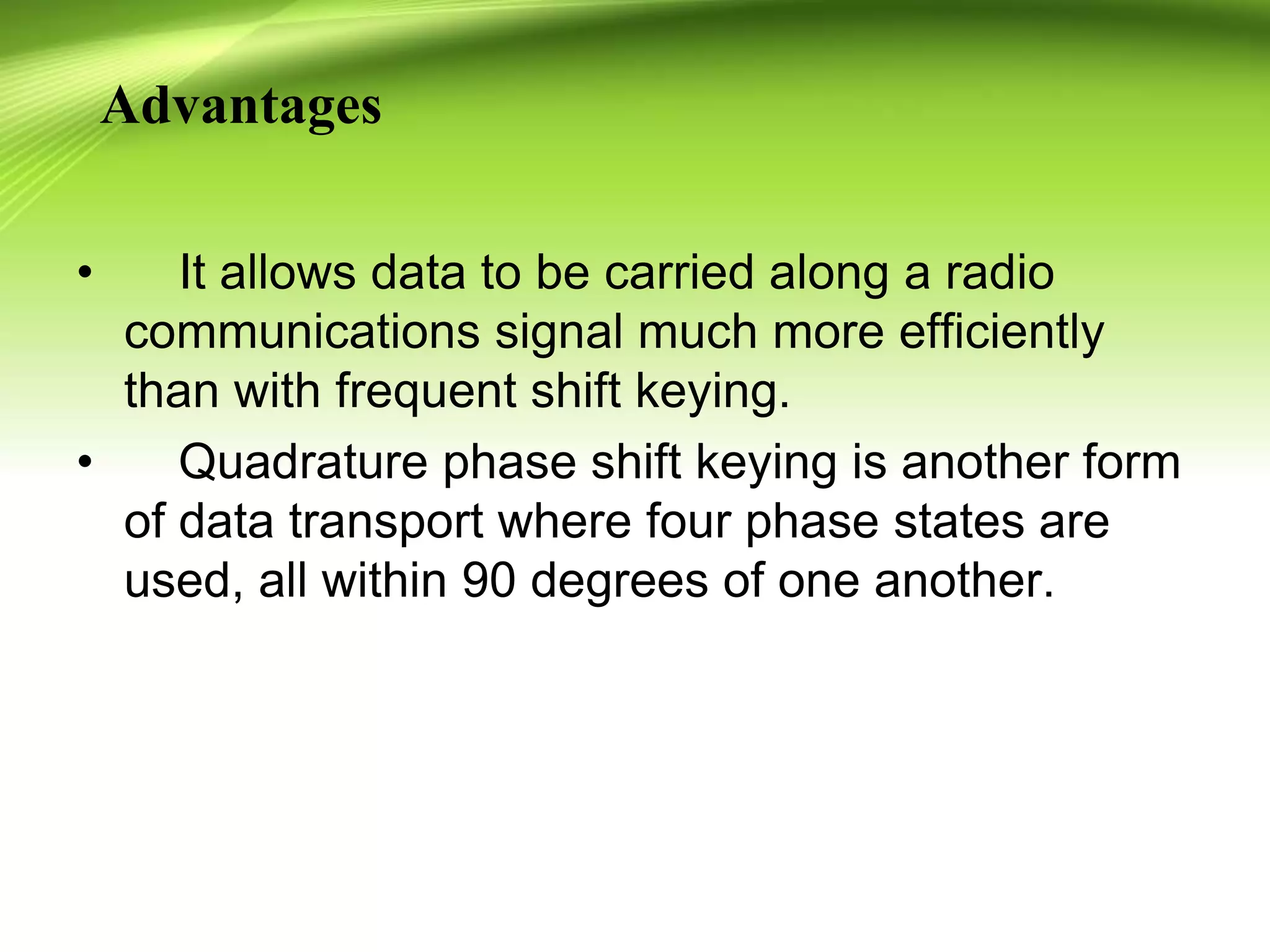 Advantages
• It allows data to be carried along a radio
communications signal much more efficiently
than with frequent shift keying.
• Quadrature phase shift keying is another form
of data transport where four phase states are
used, all within 90 degrees of one another.
 