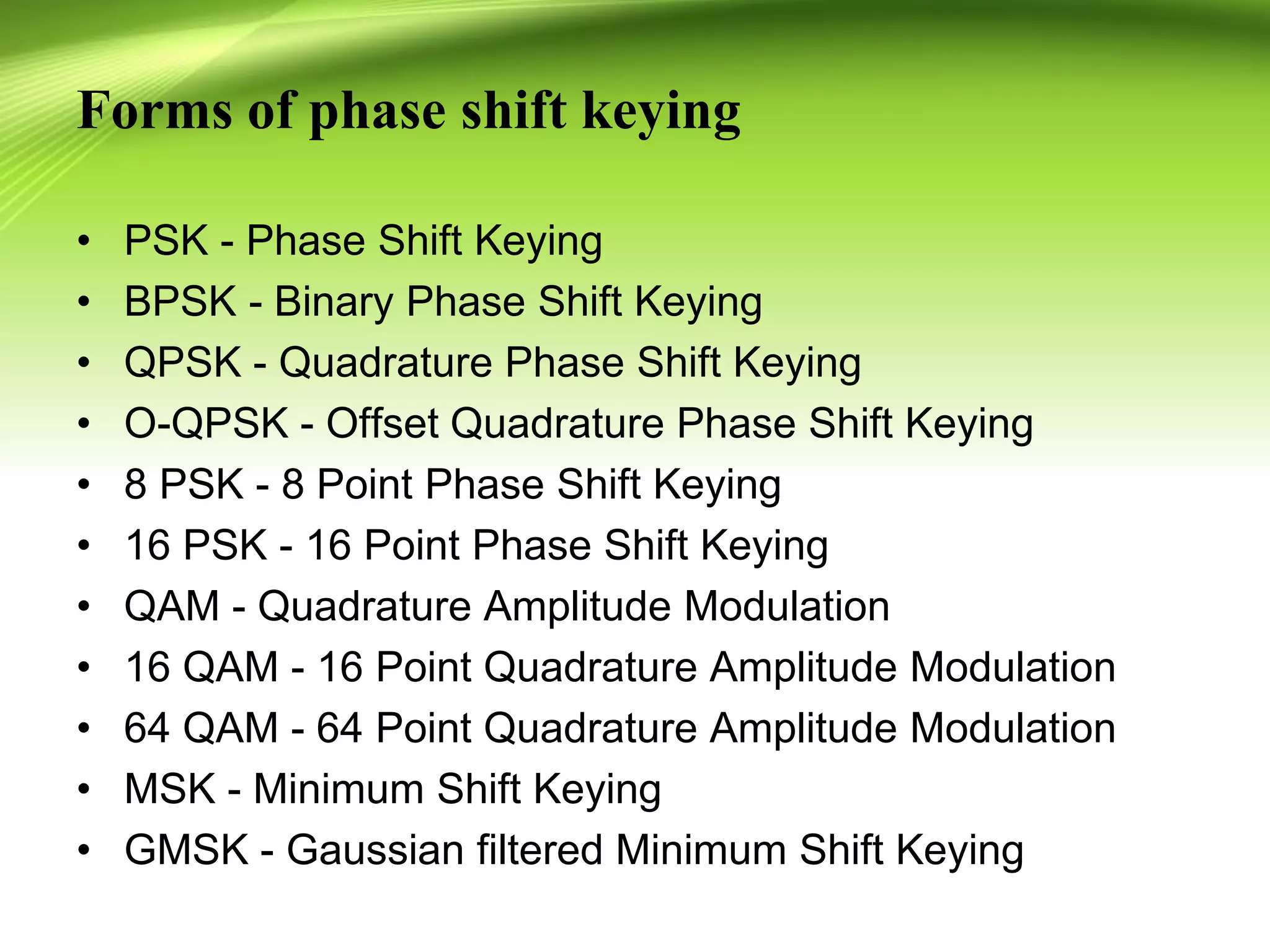 Forms of phase shift keying
• PSK - Phase Shift Keying
• BPSK - Binary Phase Shift Keying
• QPSK - Quadrature Phase Shift Keying
• O-QPSK - Offset Quadrature Phase Shift Keying
• 8 PSK - 8 Point Phase Shift Keying
• 16 PSK - 16 Point Phase Shift Keying
• QAM - Quadrature Amplitude Modulation
• 16 QAM - 16 Point Quadrature Amplitude Modulation
• 64 QAM - 64 Point Quadrature Amplitude Modulation
• MSK - Minimum Shift Keying
• GMSK - Gaussian filtered Minimum Shift Keying
 