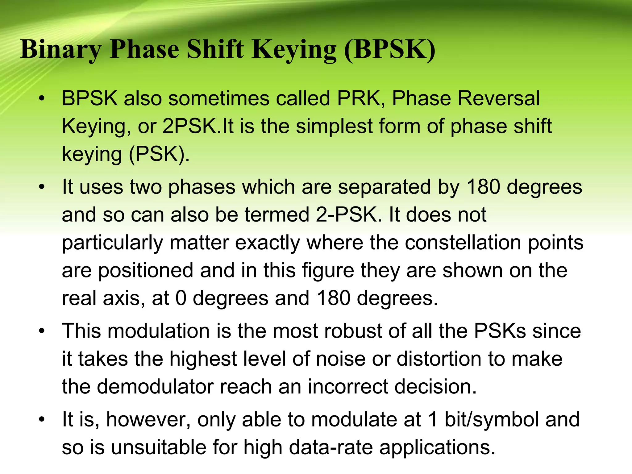 Binary Phase Shift Keying (BPSK)
• BPSK also sometimes called PRK, Phase Reversal
Keying, or 2PSK.It is the simplest form of phase shift
keying (PSK).
• It uses two phases which are separated by 180 degrees
and so can also be termed 2-PSK. It does not
particularly matter exactly where the constellation points
are positioned and in this figure they are shown on the
real axis, at 0 degrees and 180 degrees.
• This modulation is the most robust of all the PSKs since
it takes the highest level of noise or distortion to make
the demodulator reach an incorrect decision.
• It is, however, only able to modulate at 1 bit/symbol and
so is unsuitable for high data-rate applications.
 