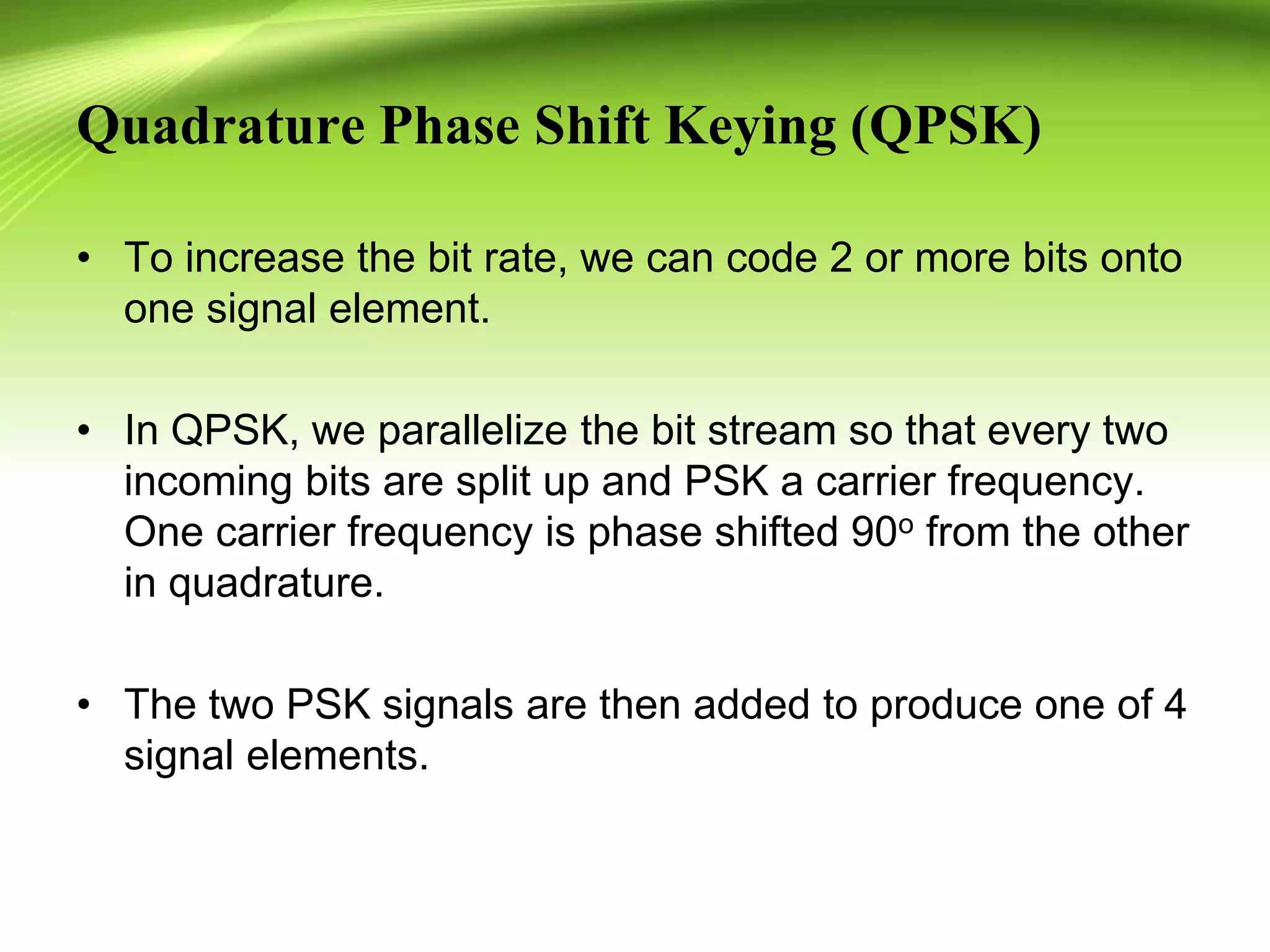 Quadrature Phase Shift Keying (QPSK)
• To increase the bit rate, we can code 2 or more bits onto
one signal element.
• In QPSK, we parallelize the bit stream so that every two
incoming bits are split up and PSK a carrier frequency.
One carrier frequency is phase shifted 90o from the other
in quadrature.
• The two PSK signals are then added to produce one of 4
signal elements.
 