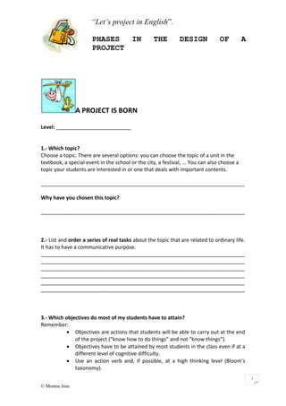 “Let’s project in English”.
PHASES IN THE DESIGN OF A
PROJECT
© Montse Irun
1
A PROJECT IS BORN
Level: __________________________
1.- Which topic?
Choose a topic. There are several options: you can choose the topic of a unit in the
textbook, a special event in the school or the city, a festival, ... You can also choose a
topic your students are interested in or one that deals with important contents.
_______________________________________________________________________
Why have you chosen this topic?
_______________________________________________________________________
2.- List and order a series of real tasks about the topic that are related to ordinary life.
It has to have a communicative purpose.
_______________________________________________________________________
_______________________________________________________________________
_______________________________________________________________________
_______________________________________________________________________
_______________________________________________________________________
_______________________________________________________________________
3.- Which objectives do most of my students have to attain?
Remember:
 Objectives are actions that students will be able to carry out at the end
of the project (“know how to do things” and not “know things”).
 Objectives have to be attained by most students in the class even if at a
different level of cognitive difficulty.
 Use an action verb and, if possible, at a high thinking level (Bloom’s
taxonomy).
 