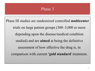 Phase 3
Phase III studies are randomized controlled multicenter
trials on large patient groups (300–3,000 or more
depending upon the disease/medical condition
studied) and are aimed at being the definitive
assessment of how effective the drug is, in
comparison with current 'gold standard' treatment.
14
 