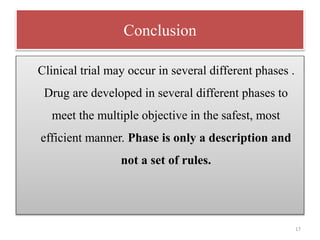 Conclusion
Clinical trial may occur in several different phases .
Drug are developed in several different phases to
meet the multiple objective in the safest, most
efficient manner. Phase is only a description and
not a set of rules.
17
 