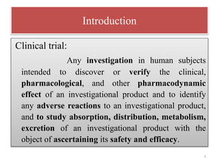 Introduction
Clinical trial:
Any investigation in human subjects
intended to discover or verify the clinical,
pharmacological, and other pharmacodynamic
effect of an investigational product and to identify
any adverse reactions to an investigational product,
and to study absorption, distribution, metabolism,
excretion of an investigational product with the
object of ascertaining its safety and efficacy.
3
 