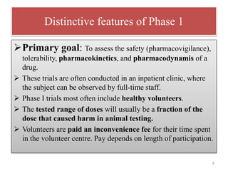 Distinctive features of Phase 1
Primary goal: To assess the safety (pharmacovigilance),
tolerability, pharmacokinetics, and pharmacodynamis of a
drug.
 These trials are often conducted in an inpatient clinic, where
the subject can be observed by full-time staff.
 Phase I trials most often include healthy volunteers.
 The tested range of doses will usually be a fraction of the
dose that caused harm in animal testing.
 Volunteers are paid an inconvenience fee for their time spent
in the volunteer centre. Pay depends on length of participation.
8
 
