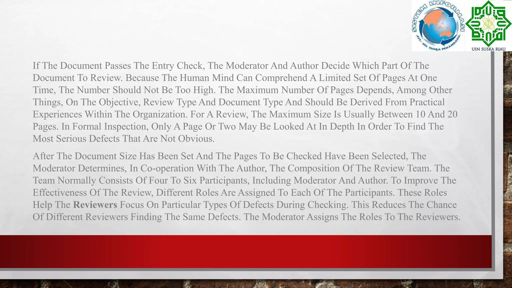 If The Document Passes The Entry Check, The Moderator And Author Decide Which Part Of The
Document To Review. Because The Human Mind Can Comprehend A Limited Set Of Pages At One
Time, The Number Should Not Be Too High. The Maximum Number Of Pages Depends, Among Other
Things, On The Objective, Review Type And Document Type And Should Be Derived From Practical
Experiences Within The Organization. For A Review, The Maximum Size Is Usually Between 10 And 20
Pages. In Formal Inspection, Only A Page Or Two May Be Looked At In Depth In Order To Find The
Most Serious Defects That Are Not Obvious.
After The Document Size Has Been Set And The Pages To Be Checked Have Been Selected, The
Moderator Determines, In Co-operation With The Author, The Composition Of The Review Team. The
Team Normally Consists Of Four To Six Participants, Including Moderator And Author. To Improve The
Effectiveness Of The Review, Different Roles Are Assigned To Each Of The Participants. These Roles
Help The Reviewers Focus On Particular Types Of Defects During Checking. This Reduces The Chance
Of Different Reviewers Finding The Same Defects. The Moderator Assigns The Roles To The Reviewers.
 