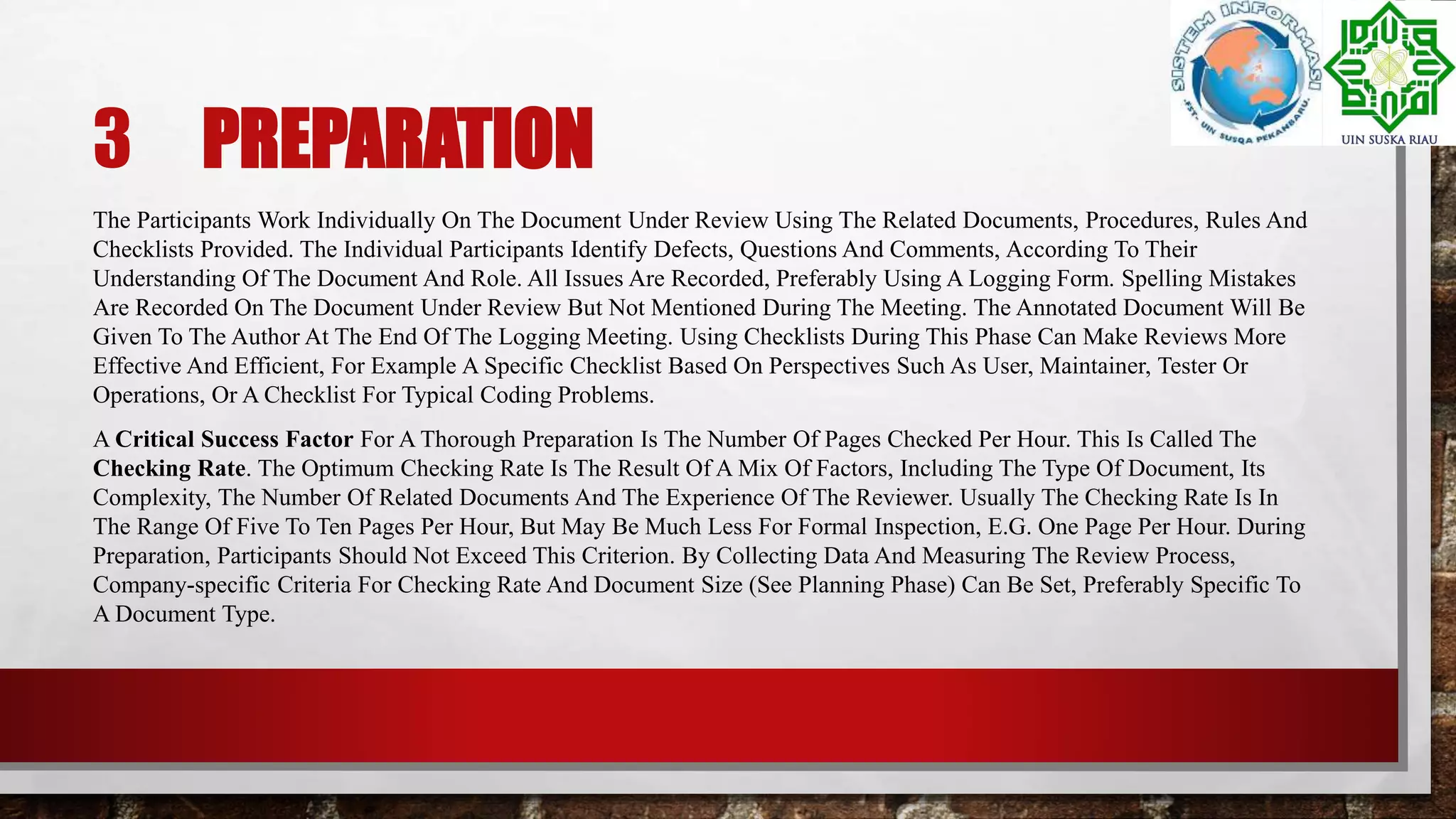 3 PREPARATION
The Participants Work Individually On The Document Under Review Using The Related Documents, Procedures, Rules And
Checklists Provided. The Individual Participants Identify Defects, Questions And Comments, According To Their
Understanding Of The Document And Role. All Issues Are Recorded, Preferably Using A Logging Form. Spelling Mistakes
Are Recorded On The Document Under Review But Not Mentioned During The Meeting. The Annotated Document Will Be
Given To The Author At The End Of The Logging Meeting. Using Checklists During This Phase Can Make Reviews More
Effective And Efficient, For Example A Specific Checklist Based On Perspectives Such As User, Maintainer, Tester Or
Operations, Or A Checklist For Typical Coding Problems.
A Critical Success Factor For A Thorough Preparation Is The Number Of Pages Checked Per Hour. This Is Called The
Checking Rate. The Optimum Checking Rate Is The Result Of A Mix Of Factors, Including The Type Of Document, Its
Complexity, The Number Of Related Documents And The Experience Of The Reviewer. Usually The Checking Rate Is In
The Range Of Five To Ten Pages Per Hour, But May Be Much Less For Formal Inspection, E.G. One Page Per Hour. During
Preparation, Participants Should Not Exceed This Criterion. By Collecting Data And Measuring The Review Process,
Company-specific Criteria For Checking Rate And Document Size (See Planning Phase) Can Be Set, Preferably Specific To
A Document Type.
 