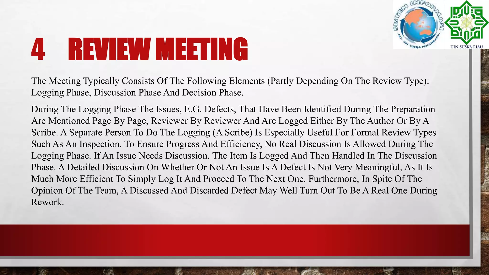 4 REVIEW MEETING
The Meeting Typically Consists Of The Following Elements (Partly Depending On The Review Type):
Logging Phase, Discussion Phase And Decision Phase.
During The Logging Phase The Issues, E.G. Defects, That Have Been Identified During The Preparation
Are Mentioned Page By Page, Reviewer By Reviewer And Are Logged Either By The Author Or By A
Scribe. A Separate Person To Do The Logging (A Scribe) Is Especially Useful For Formal Review Types
Such As An Inspection. To Ensure Progress And Efficiency, No Real Discussion Is Allowed During The
Logging Phase. If An Issue Needs Discussion, The Item Is Logged And Then Handled In The Discussion
Phase. A Detailed Discussion On Whether Or Not An Issue Is A Defect Is Not Very Meaningful, As It Is
Much More Efficient To Simply Log It And Proceed To The Next One. Furthermore, In Spite Of The
Opinion Of The Team, A Discussed And Discarded Defect May Well Turn Out To Be A Real One During
Rework.
 