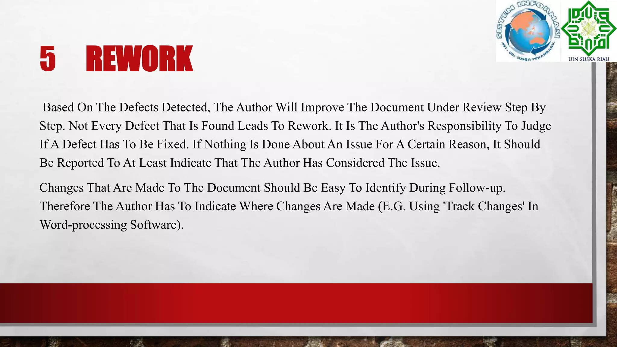 5 REWORK
Based On The Defects Detected, The Author Will Improve The Document Under Review Step By
Step. Not Every Defect That Is Found Leads To Rework. It Is The Author's Responsibility To Judge
If A Defect Has To Be Fixed. If Nothing Is Done About An Issue For A Certain Reason, It Should
Be Reported To At Least Indicate That The Author Has Considered The Issue.
Changes That Are Made To The Document Should Be Easy To Identify During Follow-up.
Therefore The Author Has To Indicate Where Changes Are Made (E.G. Using 'Track Changes' In
Word-processing Software).
 
