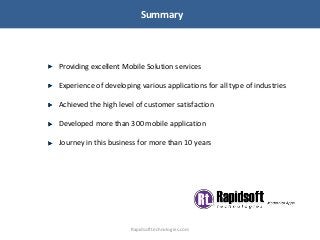 Summary
Providing excellent Mobile Solution services
Experience of developing various applications for all type of industries
Achieved the high level of customer satisfaction
Developed more than 300 mobile application
Journey in this business for more than 10 years
Rapidsofttechnologies.com
 