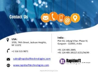 sales@rapidsofttechnologies.com
www.rapidsofttechnologies.com
India:
Plot 63, Udyog Vihar, Phase IV,
Gurgaon - 122001, India
+91 124 485 2849,
+91 124 485 2812/13/21/34/49
USA:
3705, 74th Street, Jackson Heights,
NY 11372
+1 516 515 9871
Rapidsofttechnologies.com
 