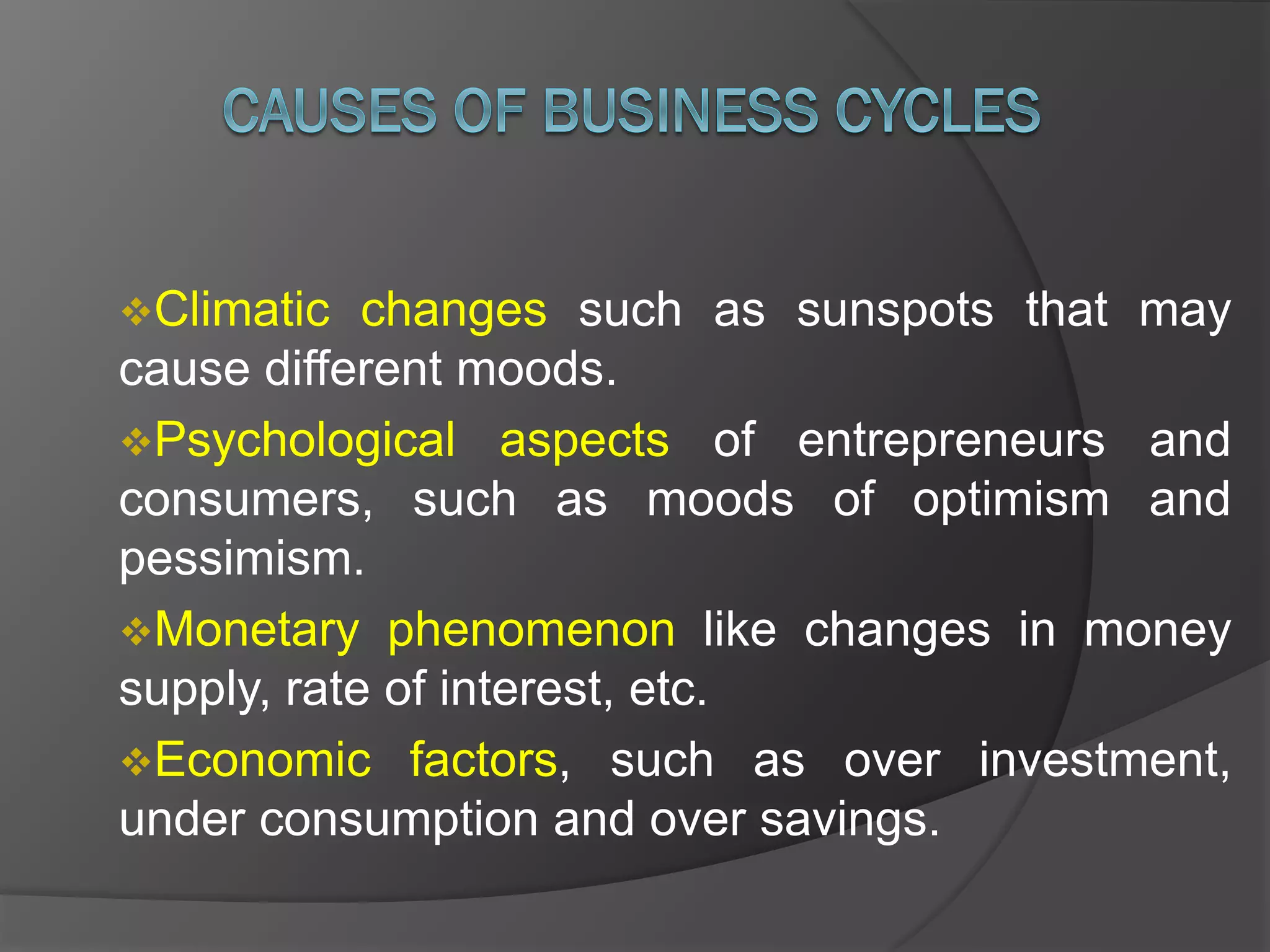 Climatic changes such as sunspots that may
cause different moods.
Psychological aspects of entrepreneurs and
consumers, such as moods of optimism and
pessimism.
Monetary phenomenon like changes in money
supply, rate of interest, etc.
Economic factors, such as over investment,
under consumption and over savings.
 