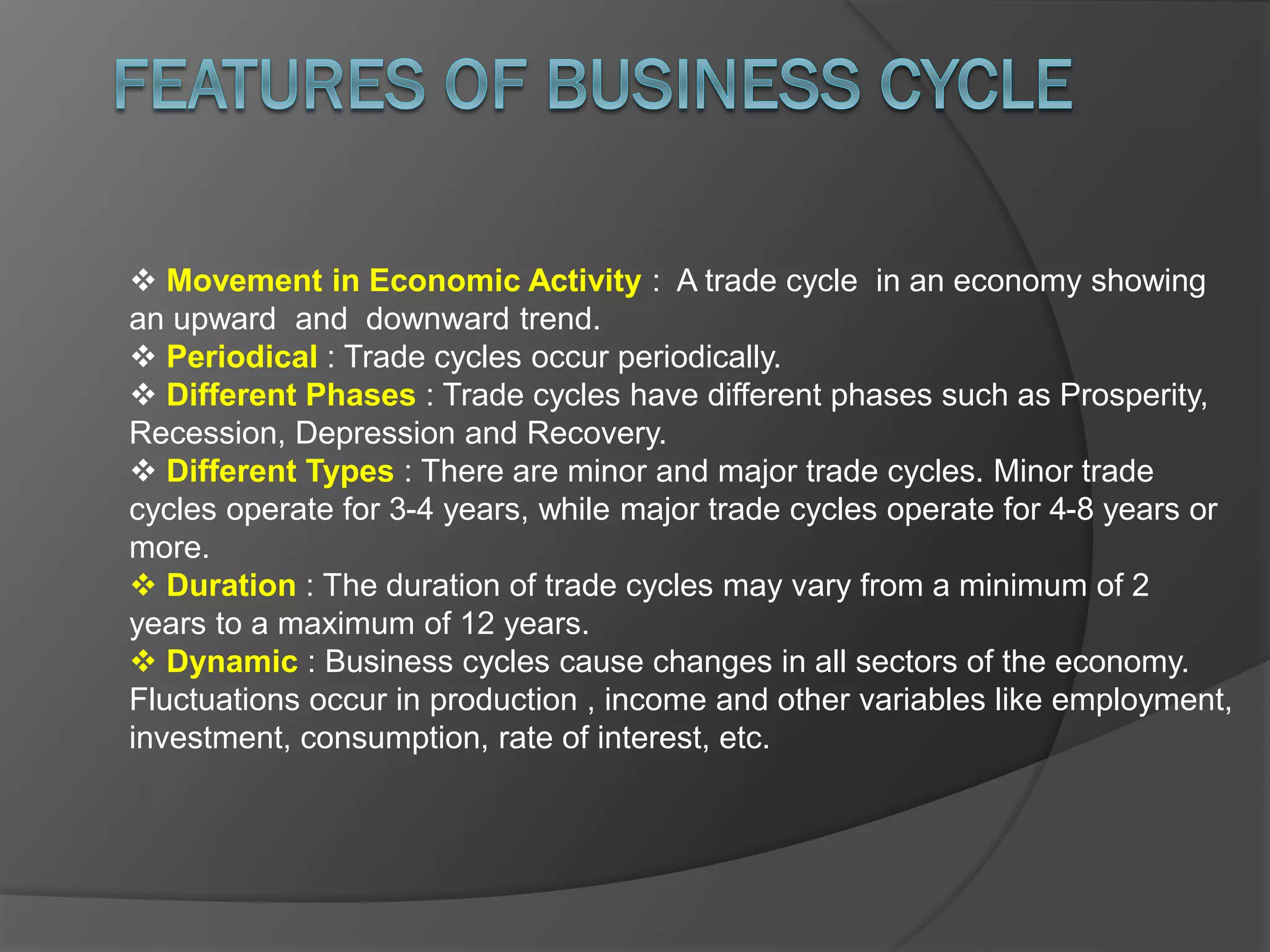  Movement in Economic Activity : A trade cycle in an economy showing
an upward and downward trend.
 Periodical : Trade cycles occur periodically.
 Different Phases : Trade cycles have different phases such as Prosperity,
Recession, Depression and Recovery.
 Different Types : There are minor and major trade cycles. Minor trade
cycles operate for 3-4 years, while major trade cycles operate for 4-8 years or
more.
 Duration : The duration of trade cycles may vary from a minimum of 2
years to a maximum of 12 years.
 Dynamic : Business cycles cause changes in all sectors of the economy.
Fluctuations occur in production , income and other variables like employment,
investment, consumption, rate of interest, etc.
 